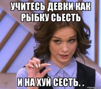 учитесь девки как рыбку сьесть и на хуй сесть. .