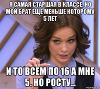 я самая старшая в классе, но мой брат еще меньше которому 5 лет и то всем по 16 а мне 5. но росту...