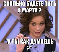 сколько будете пить 8 марта ? "а ты как думаешь ?"