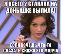 я всего 2 стакана на донышке выпила! если хочешь что-то сказать,скажи это молча