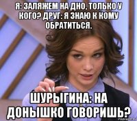 я: заляжем на дно, только у кого? друг: я знаю к кому обратиться. шурыгина: на донышко говоришь?