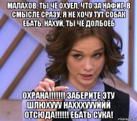 малахов, ты чё охуел, что за нафиг, в смысле сразу, я не хочу тут собак ебать, нахуй, ты чё долбоёб охрана!!!!!!! заберите эту шлюхууу нахххуууййй отсюда!!!!!! ебать сука!