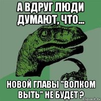 а вдруг люди думают, что... новой главы "волком выть" не будет ?