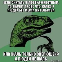 если считать человека животным, то значит ли это что жалко и людей без места жительства или жаль только зверюшек? а людей не жаль