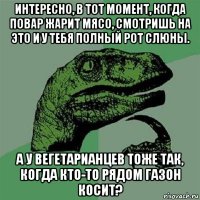 интересно, в тот момент, когда повар жарит мясо, смотришь на это и у тебя полный рот слюны. а у вегетарианцев тоже так, когда кто-то рядом газон косит?