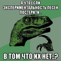 а что если экспериментальность песен постерити... в том что их нет..?