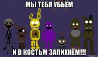 мы тебя убьём и в костьм запихнём!!!