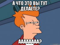 а что это вы тут делаете? аааааааа?