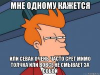 мне одному кажется или севак очень часто срет мимо толчка или вовсе не смывает за собой