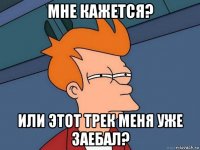 мне кажется? или этот трек меня уже заебал?