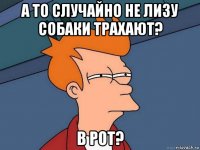 а то случайно не лизу собаки трахают? в рот?