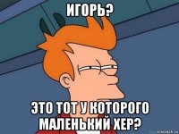 игорь? это тот у которого маленький хер?