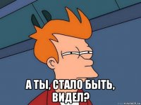  а ты, стало быть, видел?