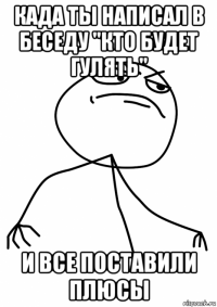 када ты написал в беседу "кто будет гулять" и все поставили плюсы