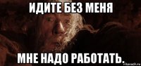 идите без меня мне надо работать.