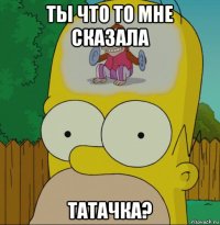 ты что то мне сказала татачка?