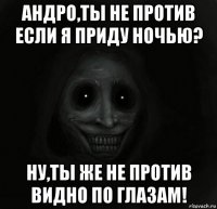 андро,ты не против если я приду ночью? ну,ты же не против видно по глазам!