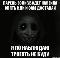 парень если убодет капейка опять иди и сам доставай я по наблюдаю трогать не буду