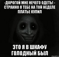 -дорогой мне нечего одеть! - странно я тебе на той неделе платье купил это я в шкафу голодный был