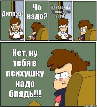 Диппер! Чо надо? Как тебя на самом деле зовут?  Нет, ну тебя в психушку надо блядь!!!