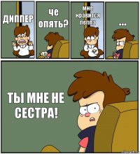 ДИППЕР че опять? мне нравится пеппа ... ТЫ МНЕ НЕ СЕСТРА!