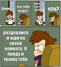 Дииипер что тебе надо? можеш трахтуть меня? что? раздевайся и жди на своей комнате. Я приду и трахну тебя