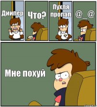 Диипер Что? Пухля пропал @_@ Мне похуй