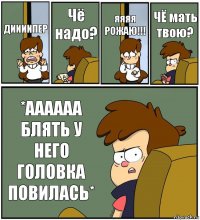 ДИИИИПЕР Чё надо? яяяя РОЖАЮ!!! ЧЁ мать твою? *АААААА БЛЯТЬ У НЕГО ГОЛОВКА ПОВИЛАСЬ*