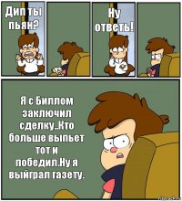 Дип ты пьян?  Ну ответь!  Я с Биллом заключил сделку..Кто больше выпьет тот и победил.Ну я выйграл газету.