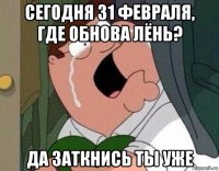 сегодня 31 февраля, где обнова лёнь? да заткнись ты уже