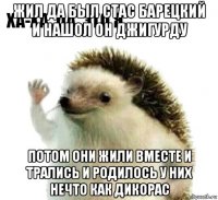 жил да был стас барецкий и нашол он джигурду потом они жили вместе и трались и родилось у них нечто как дикорас