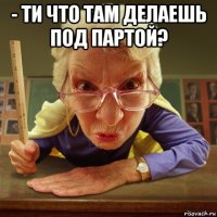 - ти что там делаешь под партой? 