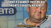 данил а скажите почему вы любите скакать на хую? 