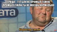 гриша - тут бля не промыл там не промыл хуйли ты не моешь нормально 