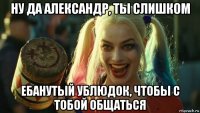 ну да александр, ты слишком ебанутый ублюдок, чтобы с тобой общаться