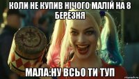 коли не купив нічого малій на 8 березня мала:ну всьо ти туп