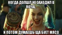 когда долшл не заходил в royal. и потом думаешь ща бует мясо