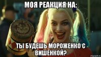 моя реакция на: ты будешь мороженко с вишенкой?