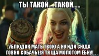 ты такой....такой..... ублюдок мать твою а ну иди сюда говно собачье!я тя ща молотом ёбну!