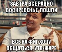 завтра всё равно воскресенье, пошли все на фиг,хочу общаться. утя-журе