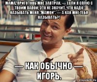 мама, приготовь мне завтрак. — если я сплю с твоим папой, это не значит, что надо называть меня "мамой". — а как мне тебя называть?! — как обычно — игорь.