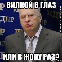 вилкой в глаз или в жопу раз?