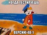 когда тестируешь версию 48-1