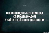 в жизни надо быть немного сперматазоидом
и найти в ней свою яйцеклетку