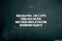 как обычно , так с утра
темы все на япе
как хуево жить в России
ленивому федоту