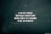 я на яп зайду
вброщу говнотему
мультом я 911 нажму
я же за измену