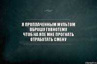 я проплаченным мультом
вброшу говнотему
чтоб на япе мне прогнать
отработать смену