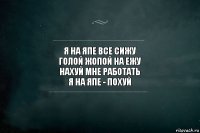 я на япе все сижу
голой жопой на ежу
нахуй мне работать
я на япе - похуй