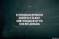 я голодный дровосек
заплати я за инет
сам голодный ну что
я на япе долбоеб