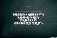 буду ныть сидеть и срать
на работу поебать
каждый на япе
хуй с ним буду голодать